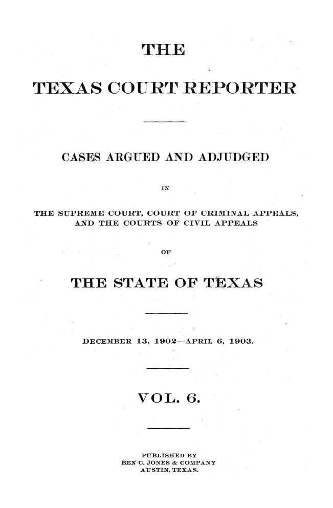 handle is hein.statereports/txctrepot0006 and id is 1 raw text is: 





              THE




TEXAS COURT REPORTER








    CASES ARGUED AND  ADJUDGED



                 IN


THE SUPREME COURT, COURT OF CRIMINAL APPEALS,
     AND THE COURTS OF CIVIL APPEALS


                 OF


THE   STATE   OF TEXAS






DECEMBER 13, 1902-APRIL 6, 1903.


VOL.


6.


   PUBLISHED BY
BEN C. JONES & COMPANY
  AUSTIN, TEXAS.


