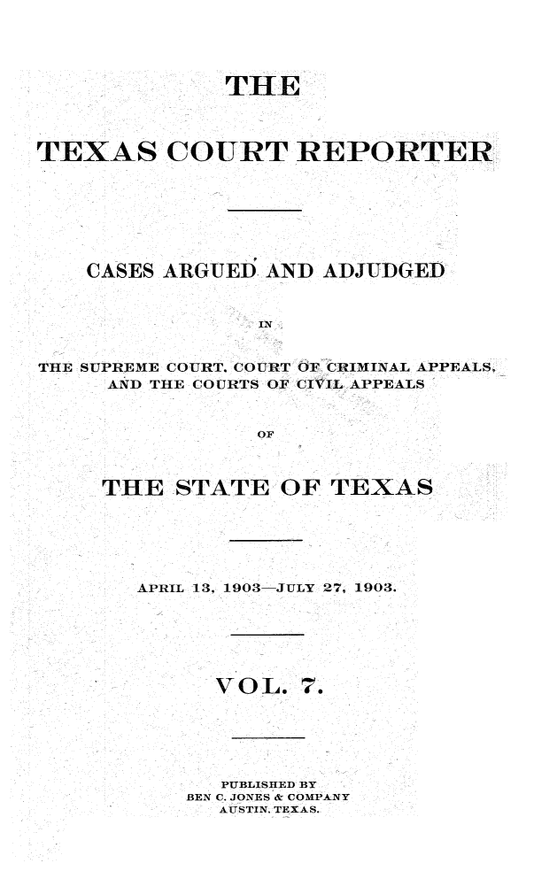 handle is hein.statereports/txctrepot0007 and id is 1 raw text is: 





              THE




TEXAS COURT REPORTER








    CASES ARGUED AND  ADJUDGED



                 IN


THE SUPREME COURT, COURT OF CRIMINAL APPEALS.
     AND THE COURTS OF CIVIL APPEALS



                 OF


THE   STATE  OF  TEXAS






   APRIL 13, 1903-JULY 27, 1903.


VOL.


7.


   PUBLISHED BY
BEN C. JONES & COMPANY
  AUSTIN. TEXAS.


