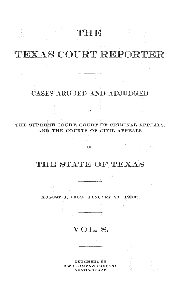 handle is hein.statereports/txctrepot0008 and id is 1 raw text is: 






              THE




TEXAS COURT REPORTER








    CASES ARGUED AND  ADJUDGED



                 IN


THE SUPREME COURT, COURT OF CRIMINAL APPEALS,
     AND THE COURTS OF CIVIL APPEALS


                 OF


THE   STATE   OF TEXAS






AUGUST 3, 1903-JANUARY 21, 1904.


VOL.


S.


   PUBLISHED BY
BEN C. JONES & COMPANY
   AUSTIN. TEXAS.


