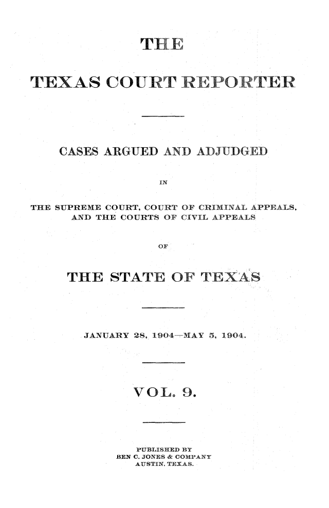 handle is hein.statereports/txctrepot0009 and id is 1 raw text is: 









TEXAS COURT REPO TER








    CASES ARGUED  AND ADJUDGED


                 IN


THE SUPREME COURT. COURT OF CRIMINAL APPEALS.
     AND THE COURTS OF CIVIL APPEALS


                 OF



     THE   STATE   OF TEXAS


JANUARY 28, 1904-MAY 5, 1904.


VOL.


9.


   PUBLISHED BY
BEN C. JONES & COMPANY
   AUSTIN, TEXAS.


