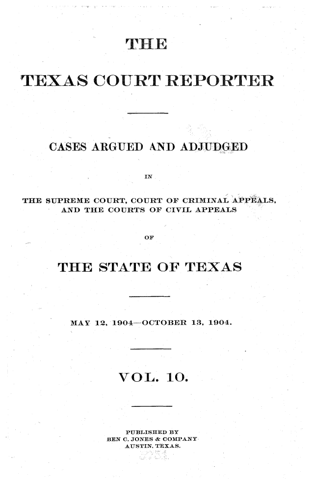 handle is hein.statereports/txctrepot0010 and id is 1 raw text is: 





              THE




TEXAS COURT REPORTER








    CASES ARGUED AND  ADJUDGED



                 IN


THE SUPREME COURT, COURT OF CRIMINAL APPEALS,
     AND THE COURTS OF CIVIL APPEALS



                 OF


THE   STATE  OF  TEXAS






  MAY 12, 1904-OCTOBER 13, 1904.







        VOL.   10.






        PUBLISHED BY
        BEN C. JONES & COMPANY
        AUSTIN. TEXAS.


