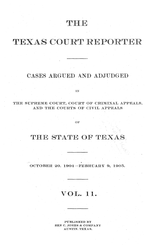 handle is hein.statereports/txctrepot0011 and id is 1 raw text is: 





              THE




TEXAS COURT REPORTER








    CASES ARGUED AND  ADJUDGED



                 IN


THE SUPREME COURT, COURT OF CRIMINAL APPEAILS,
     AND THE COURTS OF CIVIL APPEALS



                 OF


THE   STATE   OF  TEXAS






OCTOBER 20, 1904-FEBRUARV 9, 1905.







        VOL.   11.






        PUBLISHED BY
        BEN C. JONES & COMPANY
        AUSTIN. TEXAS.


