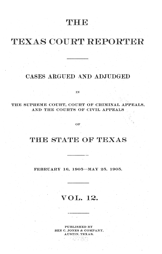 handle is hein.statereports/txctrepot0012 and id is 1 raw text is: 




              THE




TEXAS COURT REPORTER








    CASES ARGUED AND ADJUDGED



                 IN


THE SUPREME COURT. COURT OF CRIMINAL APPEALS,
     AND THE COURTS OF CIVIL APPEALS



                 OF


THE   STATE  OF  TEXAS






FEBRUARY 16, 1905-MAY 25, 1905.


VOL.


12.


   PUBLISHED BY
BEN C. JONES & COMPANY,
  AUSTIN, TEXAS.


