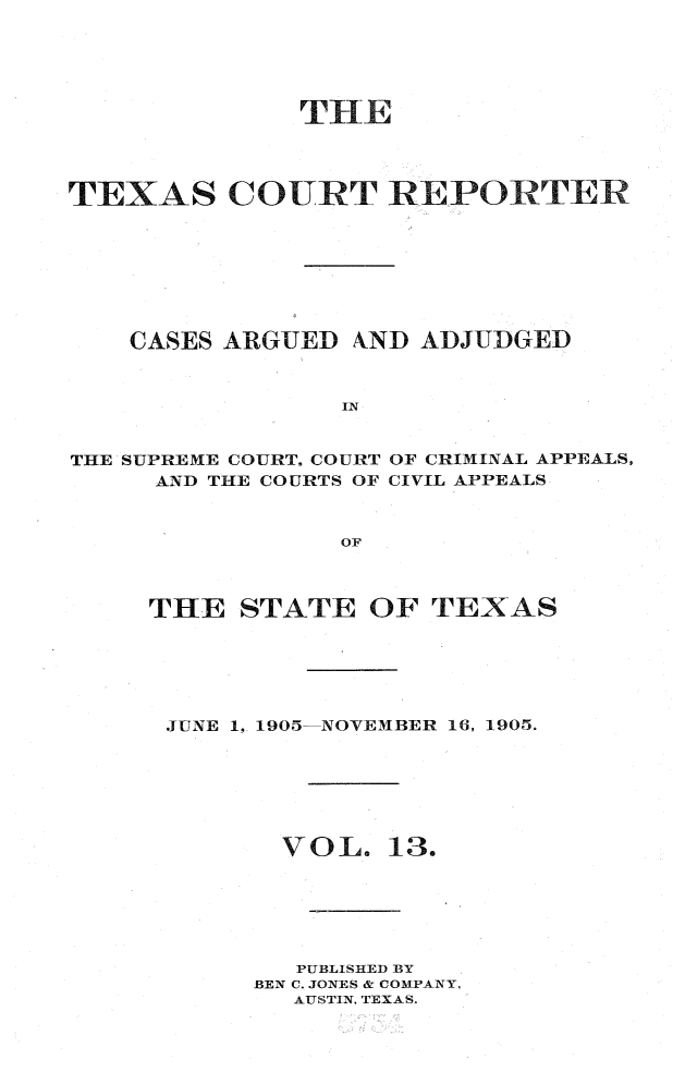handle is hein.statereports/txctrepot0013 and id is 1 raw text is: 





              THE




TEXAS COURT REPORTER








    CASES ARGUED AND ADJUDGED



                 IN


THE SUPREME COURT, COURT
     AND THE COURTS OF


OF CRIMINAL APPEALS,
CIVIL APPEALS


OF


THE   STATE  OF  TEXAS






JUNE 1, 1905-NOVEMBER 16, 1905.







        VOL.   13.






        PUBLISHED BY
      BEN C. JONES & COMPANY,
         AUSTIN, TEXAS.


