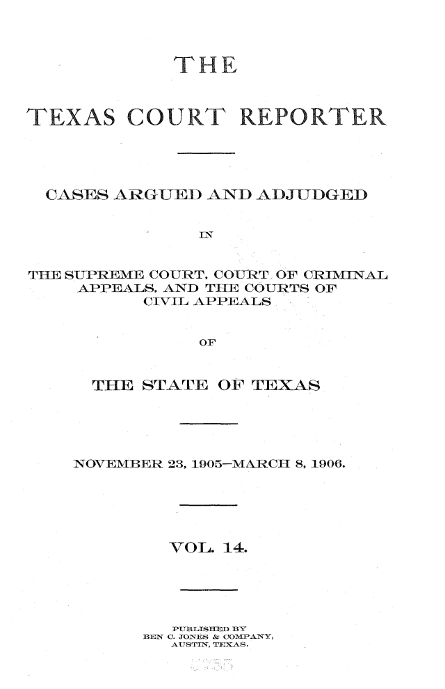 handle is hein.statereports/txctrepot0014 and id is 1 raw text is: 



THE


TEXAS


COURT REPORTER


  CASES ARGUED  AND ADJUDGED


               IIN


THE SUPREME COURT. COURT OF CRIMINAL
    APPEALS, AND THE COURTS OF
          CIVIL APPEALS


               OF


  THE STATE  OF TEXAS





NOVEMBER 23, 1905-MARCH 8, 1906.






        VOL. 14.





        PUBLISHED BY
      BEN C. JONES & COMPANY,
         AUSTIN, TEXAS.


