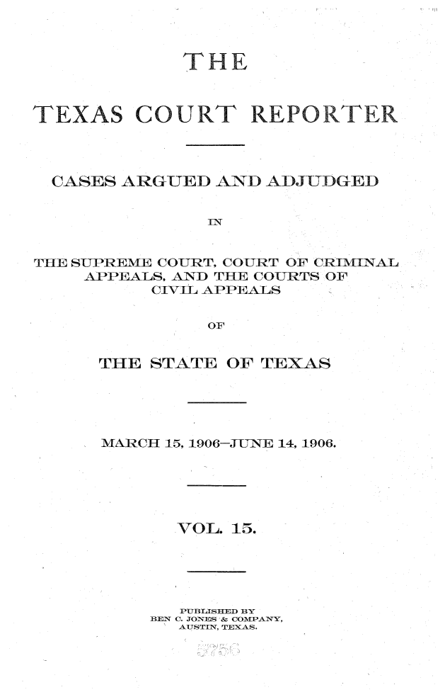 handle is hein.statereports/txctrepot0015 and id is 1 raw text is: 



THE


TEXAS


  CASES ARGUED  AND ADJTTDGED


               IN


THE SUPREME COURT. COURT OF CRIMINAL
    APPEALS, AND THE COURTS OF
          CIVIL APPEALS


               OF


THE STATE  OF TEXAS





MARCH 15, 1906-JUNE 14, 1906.






       VOL. 15.





       PUBLISHED BY
    BEN C. JONES & COMPANY,
       AUSTIN, TEXAS.


COURT REPORTER


