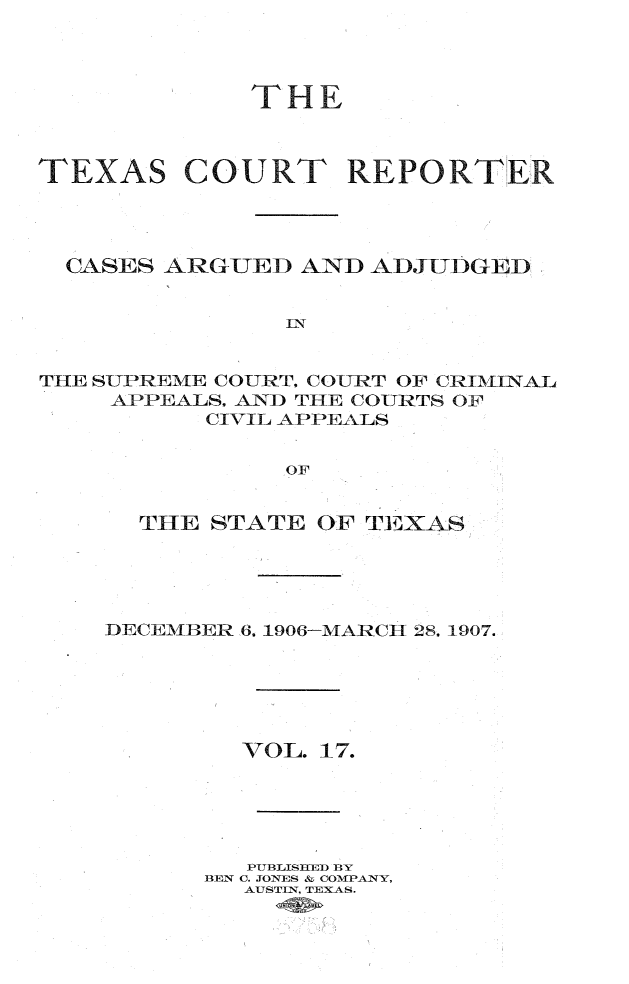 handle is hein.statereports/txctrepot0017 and id is 1 raw text is: 




THE


TEXAS


COURT REPORTER


  CASES ARGUED  AND ADJTIDGED





THE SUPREME COURT. COURT OF CRIMINAL
    APPEALS. AND THE COURTS OF
          CIVIL APPEALS


               OF


  THE STATE  OF TEXAS





DECEMBER 6, 1906-MARCH 28, 1907.






        VOL. 17.





        PUBLISHED BY
      BEN C. JONES & COMPANY,
         AUSTIN, TEXAS.


