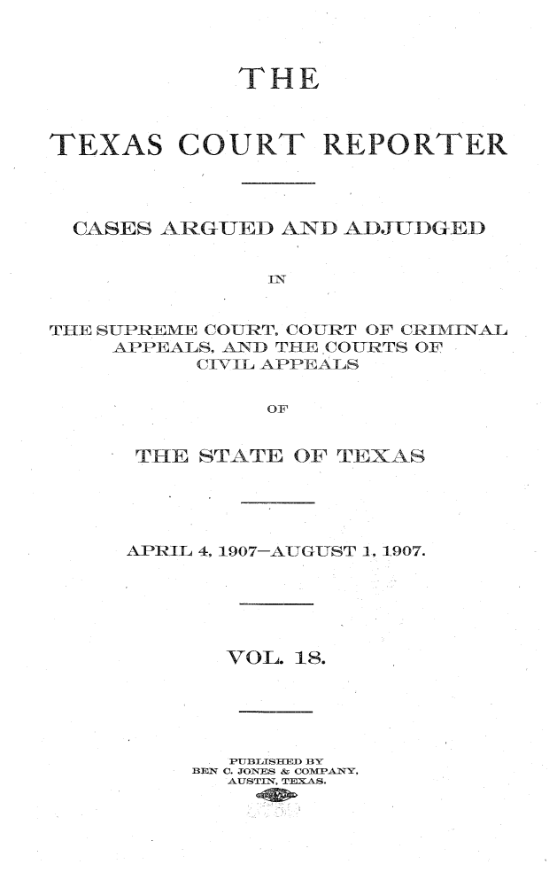 handle is hein.statereports/txctrepot0018 and id is 1 raw text is: 



             THE



TEXAS COURT REPORTER




  CASES ARGUED  AND ADJTIDGED


               In


THE SUPREME COURT, COURT OF CRIMINAL
    APPEALS. AND THE .COUR TS OF
          CIVIL APPEALS


               OF


THE  STATE  OF TEXAS





APRIL 4, 1907-AUGUST 1, 1907.






       VOL. 18.





       PUBLISHED BY
     BEN C. JONES & COMPANY,
       AUSTIN, TEXAS.


