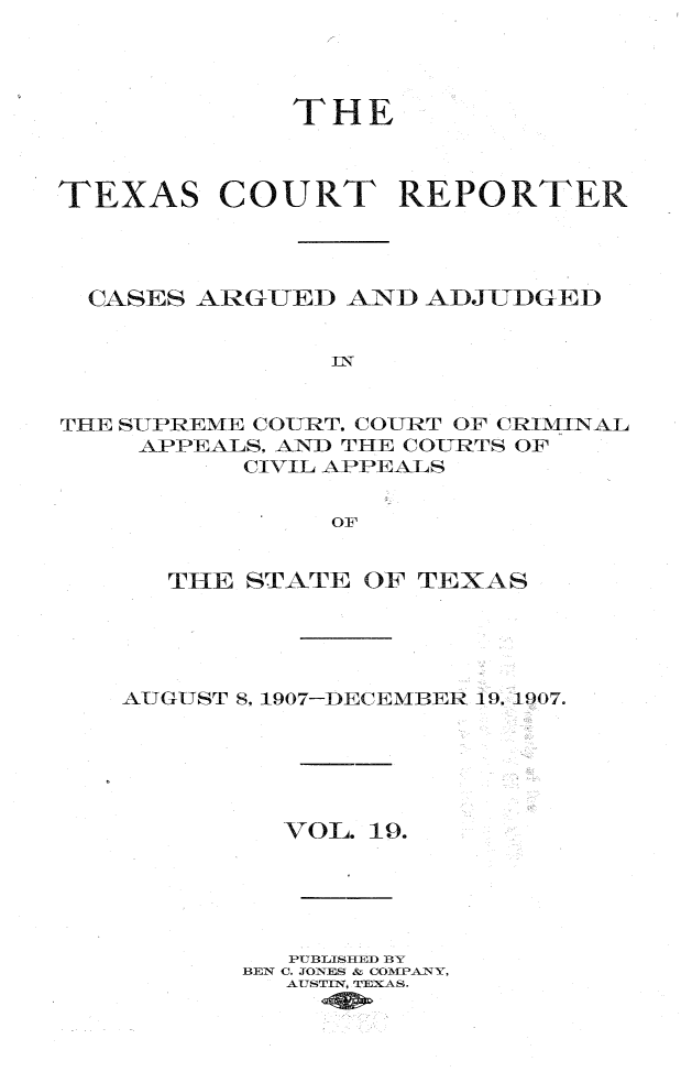 handle is hein.statereports/txctrepot0019 and id is 1 raw text is: 




             THE



TEXAS COURT REPORTER




  CASES ARGUED  AND ADJUDGED


               In


THE SUPREME COURT, COURT OF CRIMINAL
    APPEALS. AND THE COURTS OF
          CIVIL APPEALS


               OF


   THE STATE OF TEXAS





AUGUST 8, 1907-DECEMBER 19, 1907.






         VOL. 19.





         PUBLISHED BY
       BEN C. JONES & COMPANY,
         AUSTIN, TEXAS.


