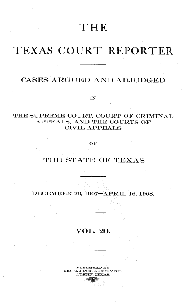 handle is hein.statereports/txctrepot0020 and id is 1 raw text is: 



             THE



TEXAS COURT REPORTER




  CASES ARGUED  AND ADJUDGED


               In


THE SUPREME COURT. COURT OF CRIMINAL
    APPEALS, AND THE COURTS OF
          CIVIL APPEALS


               OF


  THE  STATE OF TEXAS





DECE NIER 26. 1907-APRIL 16, 1908.






         VOL. 20.





         PUBLISHED BY
      BEN C. JONES & COMPANY,
         AUSTIN, TEXAS.


