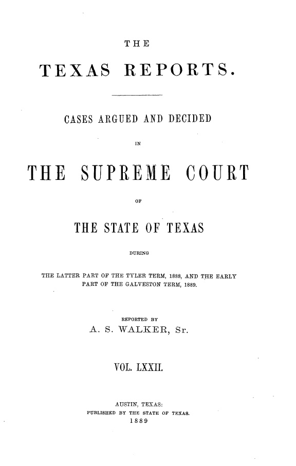 handle is hein.statereports/txrpts0072 and id is 1 raw text is: THE

TEXAS REPORTS.
CASES ARGUED AND DECIDED
IN
THE     SUPREME        COURT
OF
THE STATE OF TEXAS
DURING
THE LATTER PART OF THE TYLER TERM, 1888, AND THE EARLY
PART OF THE GALVESTON TERM, 1889.

REPORTED BY
A. S. WALKER,

VOL. LXXII.
AUSTIN, TEXAS:
PUBLISHED BY THE STATE OF TEXAS.
1889


