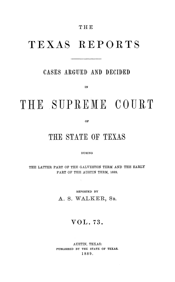 handle is hein.statereports/txrpts0073 and id is 1 raw text is: THE

TEXAS REPORTS
CASES ARGUED AND DECIDED
IN
THE SUPREME COURT
OF
THE STATE OF TEXAS
DURING
THE LATTER PART OF THE GALVESTON TERM AND THE EARLY
PART OF THE AUSTIN TERM, 1889.

REPORTED BY
A. S. WALKER, SR.
VOL. 73.
AUSTIN, TEXAS:
PUBLISHED BY THE STATE OF TEXAS.
1889.


