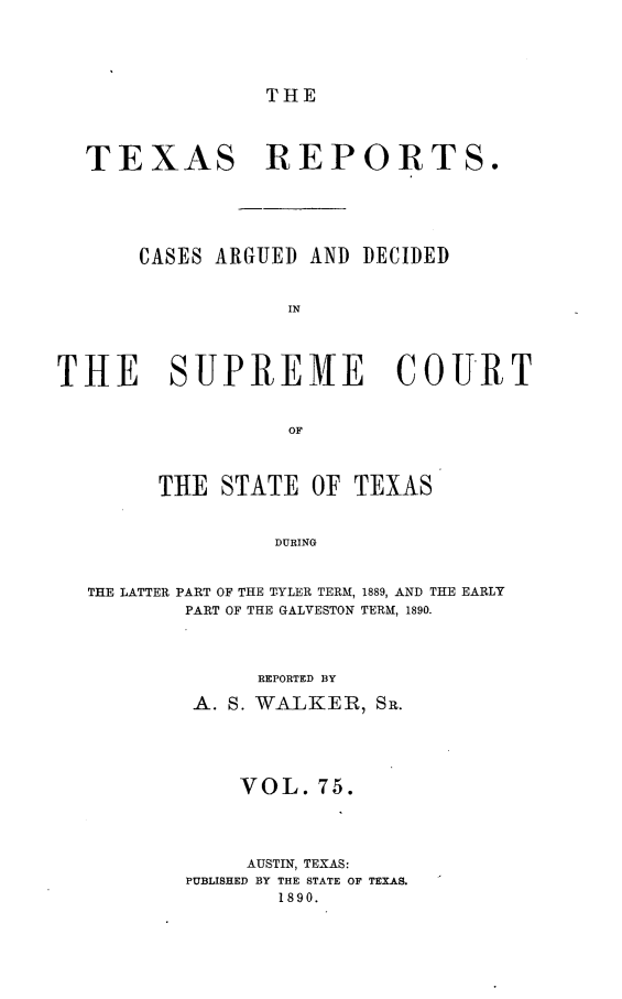 handle is hein.statereports/txrpts0075 and id is 1 raw text is: THE

TEXAS REPORTS.
CASES ARGUED AND DECIDED
IN
THE SUPREMfE COURT
OF
THE STATE OF TEXAS
DURING
THE LATTER PART OF THE TYLER TERM, 1889, AND THE EARLY
PART OF THE GALVESTON TERM, 1890.

REPORTED BY
A. S. WALKER, SR.
VOL. 75.
AUSTIN, TEXAS:
PUBLISHED BY THE STATE OF TEXAS.
1890.


