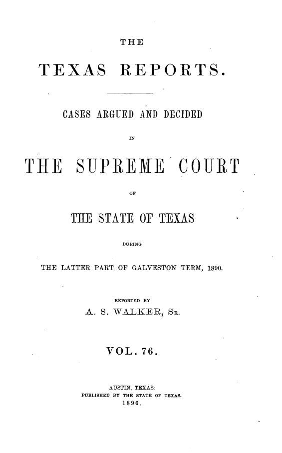 handle is hein.statereports/txrpts0076 and id is 1 raw text is: THE

TEXAS REPORTS.
CASES ARGUED AND DECIDED
IN
THE SUPREME COURT
OF
THE STATE OF TEXAS
DURING
THE LATTER PART OF GALVESTON TERM, 1890.

REPORTED BY
A. S. VALKEIR, SR.
VOL. 76.
AUSTIN, TEXAS:
PUBLISHED BY THE STATE OF TEXAS.
1890.



