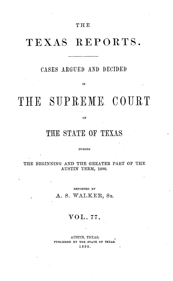 handle is hein.statereports/txrpts0077 and id is 1 raw text is: THE

TEXAS REPORTS.
CASES ARGUED AND DECIDED
IN
THE SUPREME. COURT
OF
TILE STATE OF TEXAS
DURING
THE BEGINNING AND THE GREATER PART OF THE
AUSTIN TERM, 1890.

REPORTED BY
A. S. WALKE         )I, SR.
VOL. 77.
AUSTIN, TEXAS:
PUBLISHED BY THE STATE OF TEXAS.
1890.


