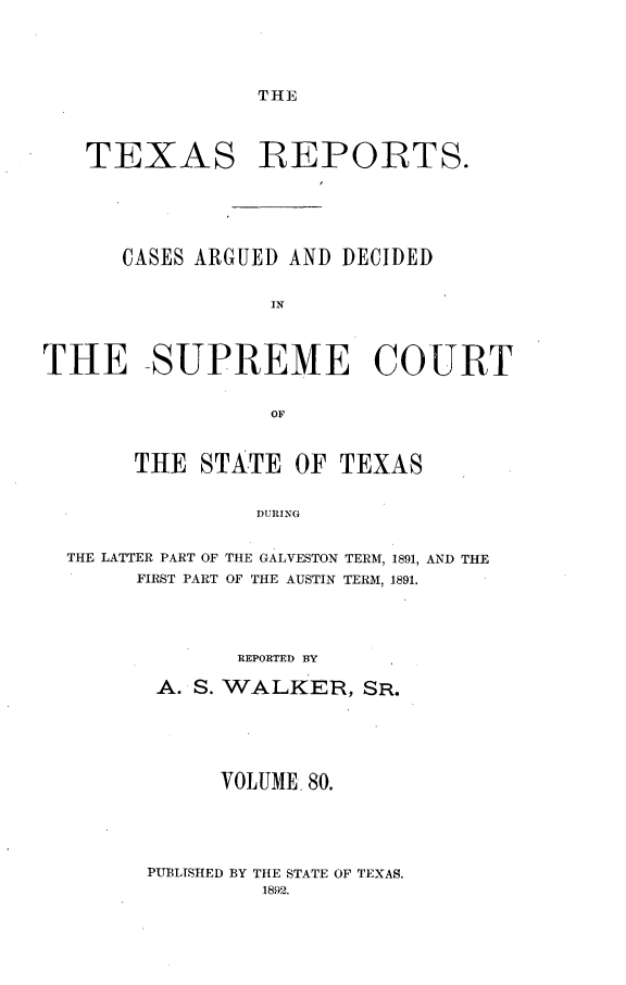 handle is hein.statereports/txrpts0080 and id is 1 raw text is: THE

TEXAS REPORTS.
CASES ARGUED AND DECIDED
IN
THE SUPREME COURT
OF
THE STATE OF TEXAS
DURING
THE LATTER PART OF THE GALVESTON TERM, 1891, AND THE
FIRST PART OF THE AUSTIN TERM, 1891.

REPORTED BY
A. S. WALKER, SR.
VOLUME 80.

PUBLISHED BY THE STATE OF TEXAS.
1892.


