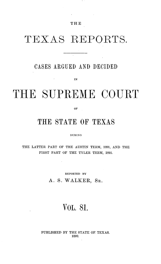 handle is hein.statereports/txrpts0081 and id is 1 raw text is: THE

TEXAS REPORTS.
CASES ARGUED AND DECIDED
IN
THE SUPREME COURT
OF
THE STATE OF TEXAS
DURINCG
THE LATTER PART OF THE AUSTIN TERM, 1891, AND THE
FIRST PART OF THE TYLER TERM, 1891.

REPORTED BY
A. S. WALKER, SR.
VOL. 81.

PUBLISHED BY THE STATE OF. TEXAS.
1892.


