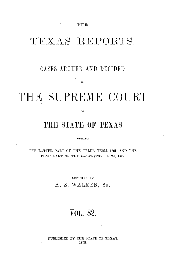 handle is hein.statereports/txrpts0082 and id is 1 raw text is: THE

TEXAS REPORTS.
CASES ARGUED AND DECIDED
IN
THE SUPREME COURT
OF
THE STATE OF TEXAS
DURING
THE LATTER PART OF THE TYLER TERM, 1891, AND THE
FIRST PART OF THE GALVESTON TERM, 1892.

IEPORTED BY
A. S. WALKER, SR.
VOL. 82.

PUBLISHED BY THE STATE OF TEXAS.
1892.


