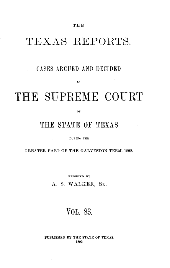 handle is hein.statereports/txrpts0083 and id is 1 raw text is: THE

TEXAS REPORTS.
CASES ARGUED AND DECIDED
IN
THE SUPREME COURT
OF
THE STATE OF TEXAS
DURING THE
GREATER PART OF THE GALVESTON TERM, 1892.

REPORTED BY
A. S. WALKER, SR.
VOL. 83.

PUBLISHED BY THE STATE OF TEXAS.
1892.



