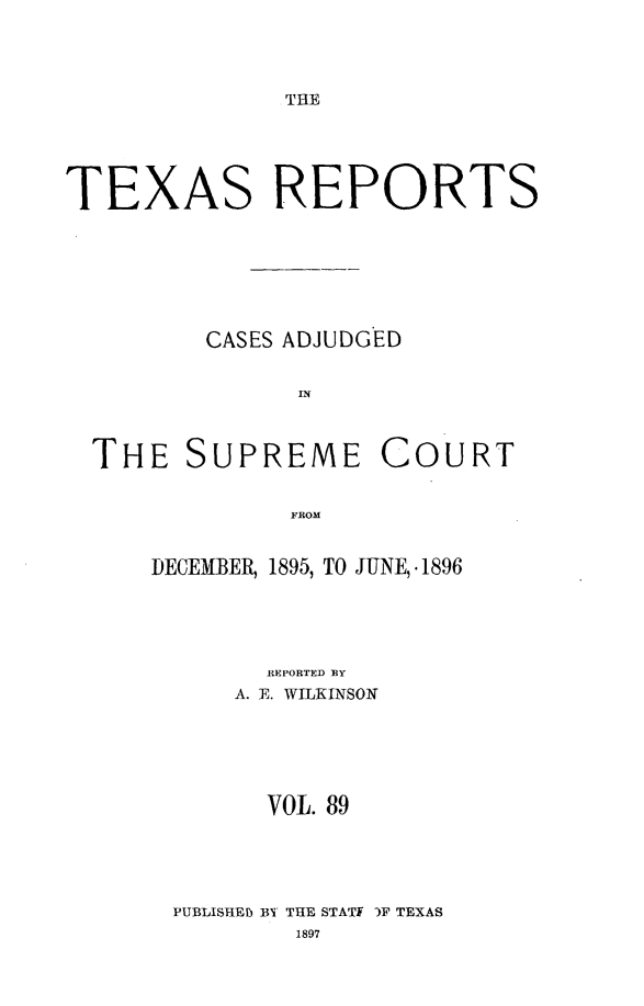 handle is hein.statereports/txrpts0089 and id is 1 raw text is: THE

TEXAS REPORTS
CASES ADJUDGED
THE SUPREME COURT
FROM

DECEMBER, 1895, TO JUNE, .1896
REPORTED EY
A. E. WILKINSON
VOL. 89
PUBLISHED BY THE STATI )F TEXAS


