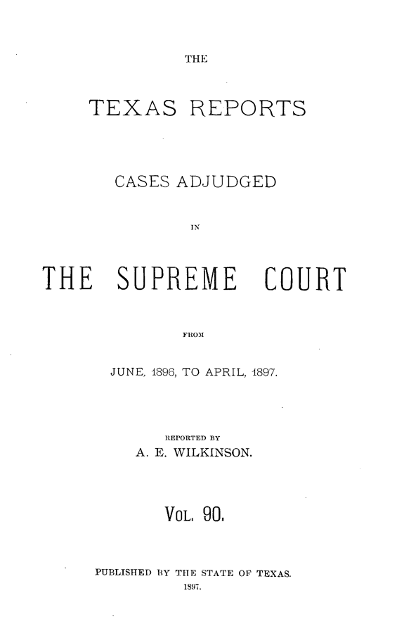 handle is hein.statereports/txrpts0090 and id is 1 raw text is: THE

TEXAS

REPORTS

CASES ADJUDGED
IN

THE SUPREME

FROM
JUNE, 1896, TO APRIL, 1897.

REPORTED BY
A. E. WILKINSON.
VOL. 90.
PUBLISHED BY THE STATE OF TEXAS.
1897.

COURT



