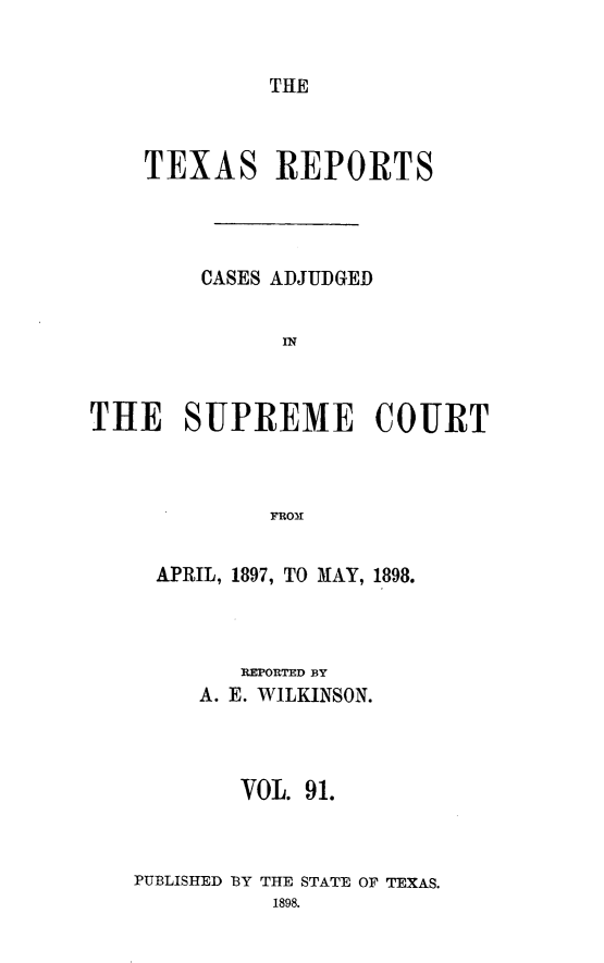 handle is hein.statereports/txrpts0091 and id is 1 raw text is: THE

TEXAS REPORTS
CASES ADJUDGED
IN
THE SUPREME COURT
FRO31

APRIL, 1897, TO MAY, 1898.
REPORTED BY
A. E. WILKINSON.
VOL. 91.
PUBLISHED BY THE STATE Or TEXAS.


