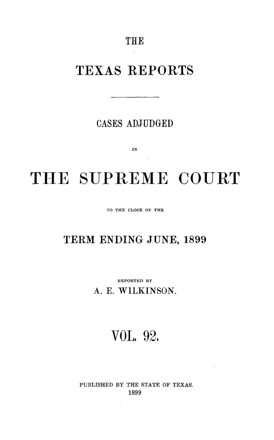 handle is hein.statereports/txrpts0092 and id is 1 raw text is: THE

TEXAS REPORTS
CASES ADJUDGED
IN
THE SUPREME COURT

TO TilE CLOSE OF THE
TERM ENDING JUNE, 1899
REPORTED BY
A. E. WILKINSON.
VOL. 92.
PUBLISHED BY THE STATE OF TEXAS.
1899


