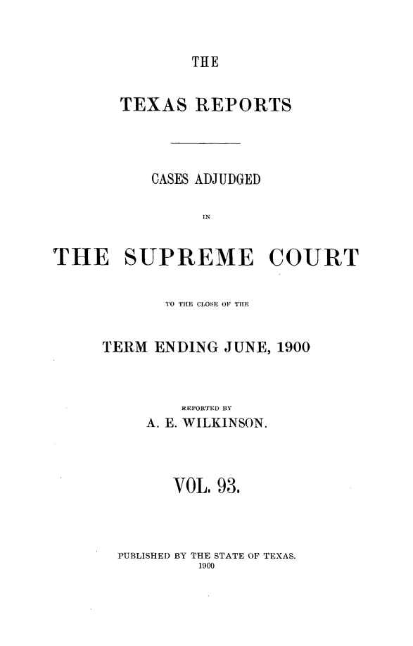 handle is hein.statereports/txrpts0093 and id is 1 raw text is: THE

TEXAS REPORTS
CASES ADJUDGED
IN
THE SUPREME COURT

T1O THE CLOSE OF TIE
TERM ENDING JUNE, 1900
REPORTED BY
A. E. WILKINSON.
VOL. 93.

PUBLISHED BY THE STATE OF TEXAS.
1900


