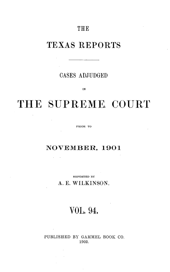 handle is hein.statereports/txrpts0094 and id is 1 raw text is: THE

TEXAS REPORTS
CASES ADJUDGED
EN
THE SUPREME, COURT
PRIOR TO

NOVEMBER, 1901
REPORTED BY
A. E. WILKINSON.
VOL. 94.
PUBLISHED BY GAMMEL BOOK CO.
1902.


