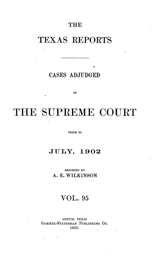 handle is hein.statereports/txrpts0095 and id is 1 raw text is: THE

TEXAS

REPORTS

CASES ADJUDGED
IN
THE SUPREME COURT
PRIOR TO

JULY,

1902

REPORTED BY
A. E. WILKINSON
VOL. 95
AUSTIN, TEXAS
GAMMEL-STATESMAN PUBLISHING CO.
1903.


