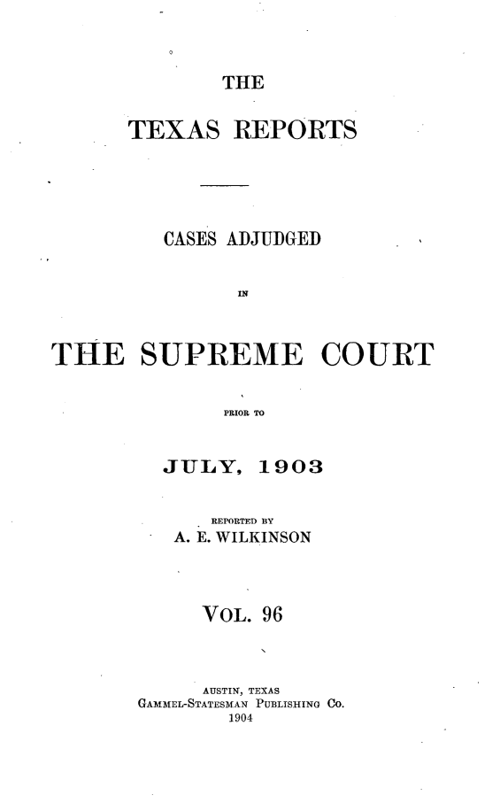 handle is hein.statereports/txrpts0096 and id is 1 raw text is: THE

TEXAS

REPORTS

CASES ADJUDGED
IN
THE SUPREME COURT
PRIOR TO

JULY, 1903
REPORTED BY
A. E. WILKINSON
VOL. 96
AUSTIN, TEXAS
GAMM1EL-STATESMAN PUBLISHING CO.
1904


