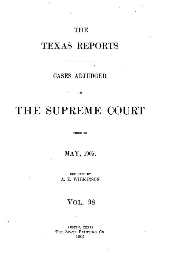handle is hein.statereports/txrpts0098 and id is 1 raw text is: THE

TEXAS REPORTS
CASES ADJUDGED
IN
THE SUPREME COURT
PRIOR TO

MAY, 1905.
REPORTED BY
A. E. WILKINSON
VOL. 98
AUSTIN, TEXAS
THE STATE PRINTING CO.
1905



