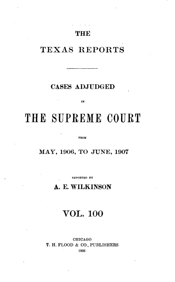 handle is hein.statereports/txrpts0100 and id is 1 raw text is: THE

TEXAS

REPORTS

CASES ADJUDGED
IN
THE SUPREME COURT
FROM

MAY, 1906, TO JIUNE, 1907
REPORTED BY
A. E. WILKINSON

VOL. 100
CHICAGO
T. H. FLOOD & CO., PUBLISHERS



