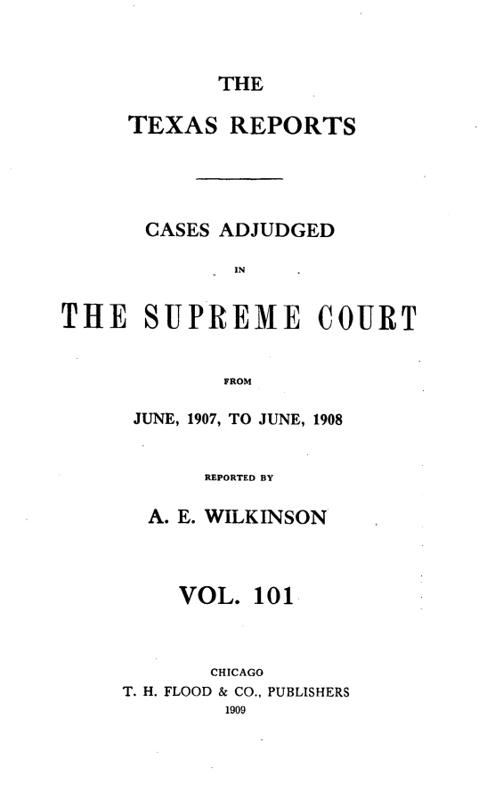 handle is hein.statereports/txrpts0101 and id is 1 raw text is: THE

TEXAS REPORTS
CASES ADJUDGED
IN
THE SUPREME COURT
FROM

JUNE, 1907, TO JUNE, 1908
REPORTED BY
A. E. WILKINSON
VOL. 101
CHICAGO
T. H. FLOOD & CO., PUBLISHERS


