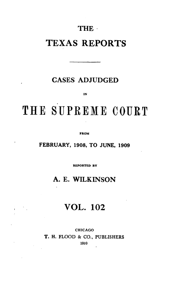 handle is hein.statereports/txrpts0102 and id is 1 raw text is: THE -

TEXAS REPORTS
CASES ADJUDGED
IN
THE SUPREME COURT
FROM

FEBRUARY, 1908, TO JUNE, 1909
REPORTED BY
A. E. WILKINSON
VOL. 102
CHICAGO
T. H. FLOOD & CO., PUBLISHERS


