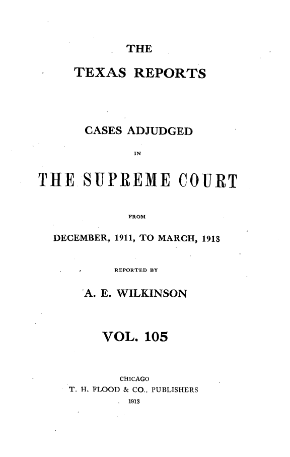 handle is hein.statereports/txrpts0105 and id is 1 raw text is: THE

TEXAS REPORTS
CASES ADJUDGED
IN
THE.SUPREME COURT
FROM
DECEMBER, 1911, TO MARCH, 1913
REPORTED BY
A. E. WILKINSON
VOL. 105
CHICAGO
T. H. FLOOD & CO., PUBLISHERS
1913


