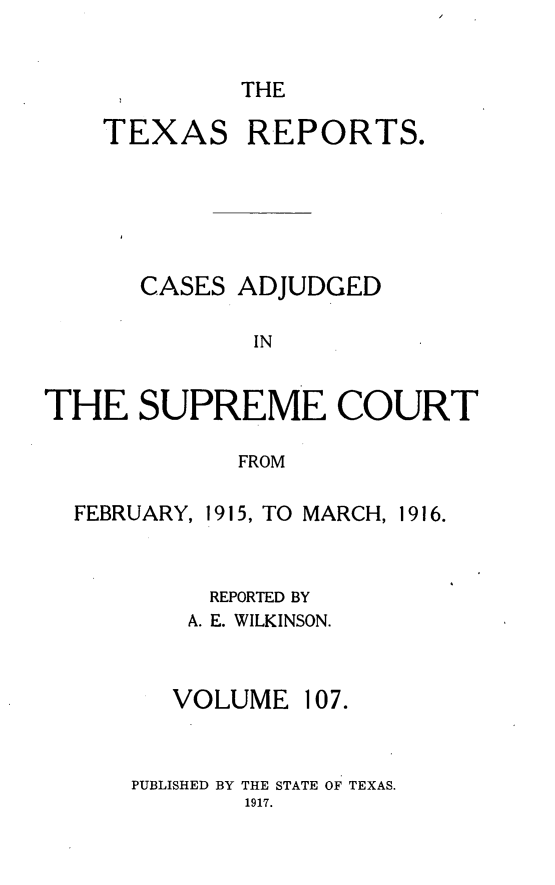 handle is hein.statereports/txrpts0107 and id is 1 raw text is: THE

TEXAS

REPORTS.

CASES ADJUDGED
IN
THE SUPREME COURT
FROM

FEBRUARY,

1915, TO MARCH, 1916.

REPORTED BY
A. E. WILKINSON.

VOLUME

PUBLISHED BY THE STATE OF TEXAS.

107.


