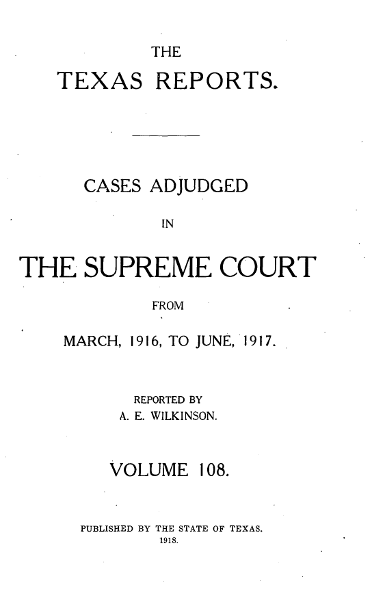 handle is hein.statereports/txrpts0108 and id is 1 raw text is: THE

TEXAS REPORTS.
CASES ADJUDGED
IN
THE SUPREME COURT
FROM

MARCH, 1916, TO JUNE, 1917.
REPORTED BY
A. E. WILKINSON.
VOLUME 108.
PUBLISHED BY THE STATE OF TEXAS.
1918.


