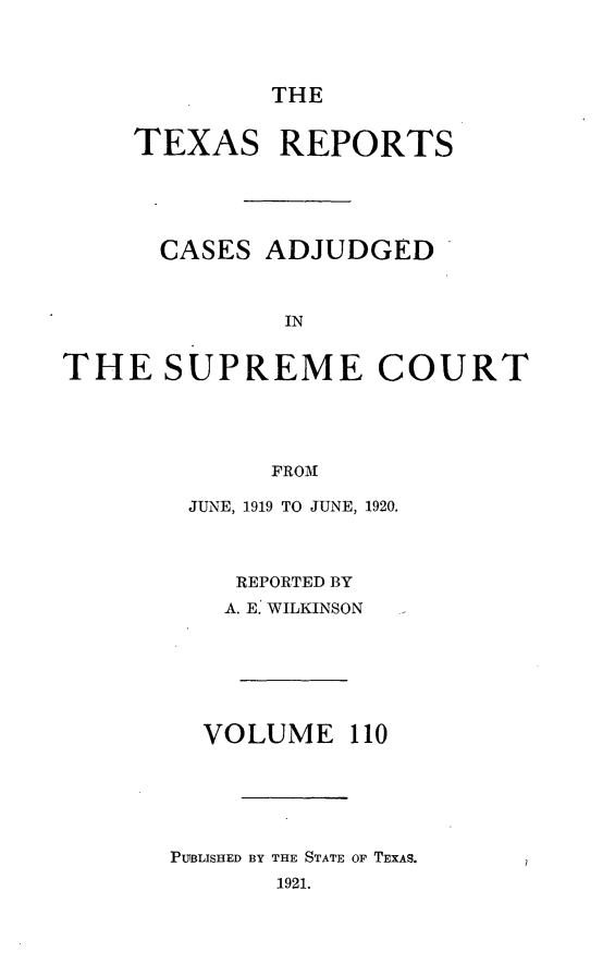 handle is hein.statereports/txrpts0110 and id is 1 raw text is: THE

TEXAS REPORTS
CASES ADJUDGED
IN
THE SUPREME COURT
FROM

JUNE, 1919 TO JUNE, 1920.
REPORTED BY
A. E: WILKINSON
VOLUME 110
PUBLISHED BY THE STATE OF TEXAS.
1921.


