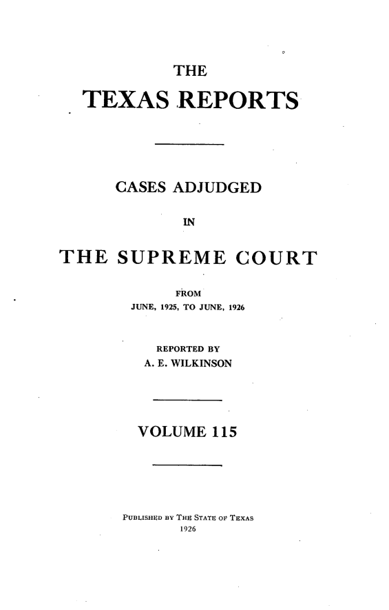 handle is hein.statereports/txrpts0115 and id is 1 raw text is: THE
TEXAS REPORTS
CASES ADJUDGED
IN
THE SUPREME COURT
FROM
JUNE, 1925, TO JUNE, 1926
REPORTED BY
A. E. WILKINSON
VOLUME 115
PUBLISHED BY THU STATE OF TEXAS


