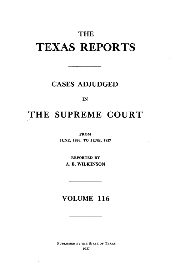 handle is hein.statereports/txrpts0116 and id is 1 raw text is: THE
TEXAS REPORTS
CASES ADJUDGED
IN
THE SUPREME COURT
FROM
JUNE, 1926, TO JUNE, 1927
REPORTED BY
A. E. WILKINSON
VOLUME 116

PUBLISHED BY THE STATE OF TEXAS
1927


