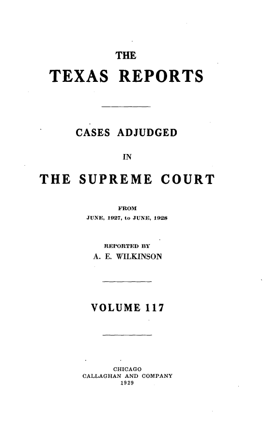 handle is hein.statereports/txrpts0117 and id is 1 raw text is: THE
TEXAS REPORTS
CASES ADJUDGED
IN
THE SUPREME COURT
FROM
JUNE, 1927, to JUNE, 1928
REPORTED BY
A. E. WILKINSON
VOLUME 117
CHICAGO
CALLAGHAN AND COMPANY
1929


