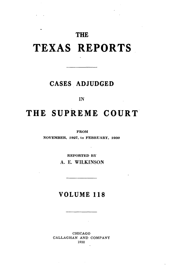 handle is hein.statereports/txrpts0118 and id is 1 raw text is: THE
TEXAS REPORTS
CASES ADJUDGED
IN
THE SUPREME COURT
FROM
NOVEMBER, 1927, to FEBRUARY, 1930
REPORTED BY
A. E. WILKINSON
VOLUME 118
CHICAGO
CALLAGHAN AND COMPANY
1930


