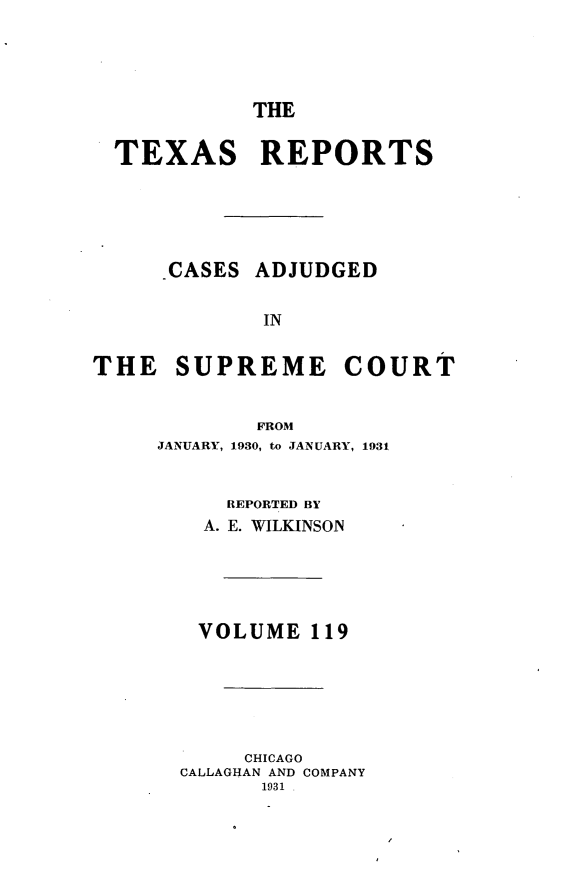 handle is hein.statereports/txrpts0119 and id is 1 raw text is: THE
TEXAS REPORTS
-CASES ADJUDGED
IN
THE SUPREME COURT
FROM
JANUARY, 1930, to JANUARY, 1931
REPORTED BY
A. E. WILKINSON
VOLUME 119
CHICAGO
CALLAGHAN AND COMPANY
1931 .



