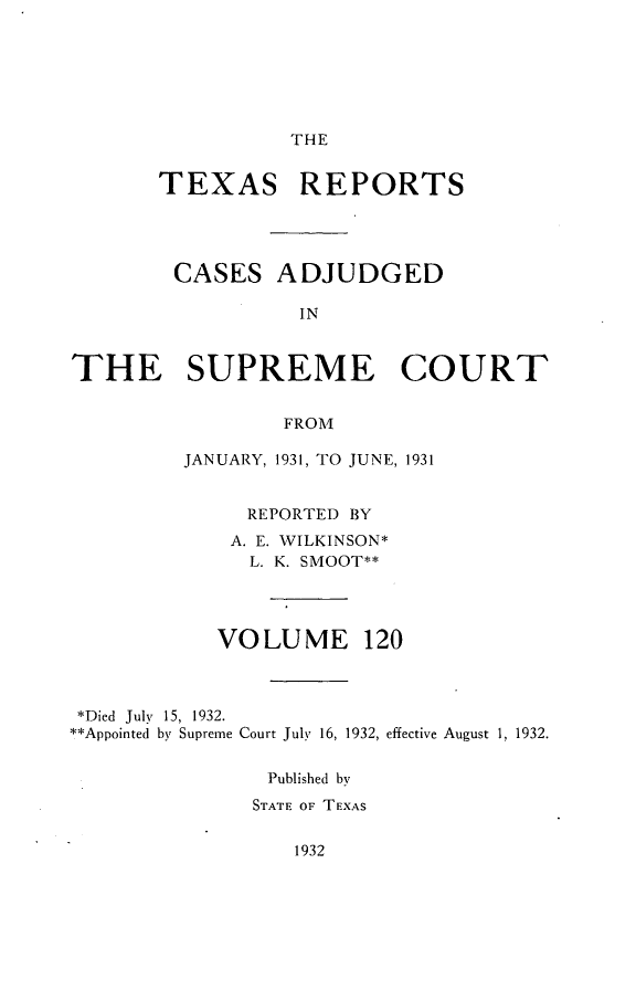 handle is hein.statereports/txrpts0120 and id is 1 raw text is: THE

TEXAS REPORTS

CASES

ADJUDGED

THE SUPREME COURT
FROM
JANUARY, 1931, TO JUNE, 1931
REPORTED BY
A. E. WILKINSON*
L. K. SMOOT**
VOLUME 120
*Died July 15, 1932.
**Appointed by Supreme Court July 16, 1932, effective August 1, 1932.
Published by
STATE OF TEXAS

1932


