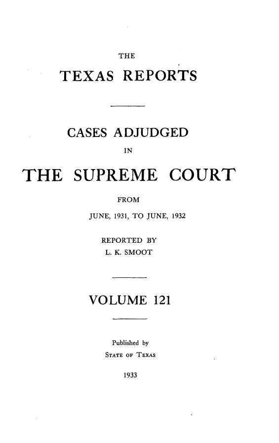 handle is hein.statereports/txrpts0121 and id is 1 raw text is: THE

TEXAS REPORTS
CASES ADJUDGED
IN
THE SUPREME COURT
FROM

JUNE, 1931, TO JUNE, 1932
REPORTED BY
L. K. SMOOT
VOLUME 121
Published by
STATE OF TEXAS

1933


