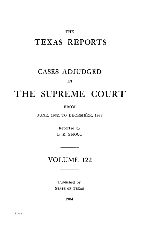 handle is hein.statereports/txrpts0122 and id is 1 raw text is: THE

TEXAS REPORTS
CASES ADJUDGED
IN
THE SUPREME COURT
FROM

JUNE, 1932, TO DECEMBER, 1933
Reported by
L. K. SMOOT

VOLUME

122

Published by
STATE OF TEXAS
1934

122-1


