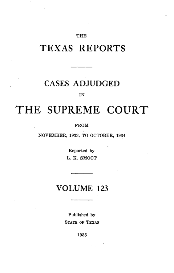 handle is hein.statereports/txrpts0123 and id is 1 raw text is: THE

TEXAS REPORTS
CASES ADJUDGED
IN
THE SUPREME COURT
FROM

NOVEMBER, 1933, TO. OCTOBER, 1934
Reported by
L. K. SMOOT
VOLUME 123
Published by
STATE OF TEXAS

1935


