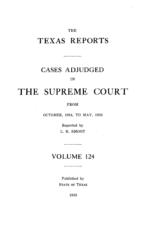 handle is hein.statereports/txrpts0124 and id is 1 raw text is: THE

TEXAS REPORTS

CASES

ADJUDGED

THE SUPREME COURT
FROM
OCTOBER, 1934, TO MAY, 1935

Reported by
L. K. SMOOT
VOLUME 124
Published by
STATE OF TEXAS

1935


