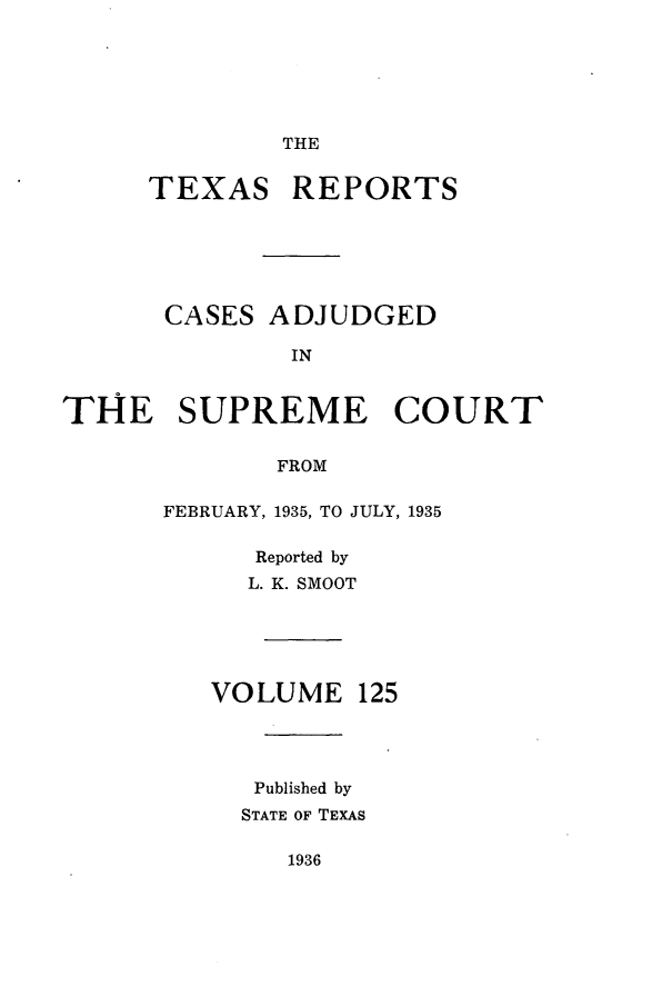 handle is hein.statereports/txrpts0125 and id is 1 raw text is: THE

TEXAS REPORTS
CASES ADJUDGED
IN
THE SUPREME COURT
FROM

FEBRUARY, 1935, TO JULY, 1935
Reported by
L. K. SMOOT

VOLUME

125

Published by
STATE OF TEXAS

1936


